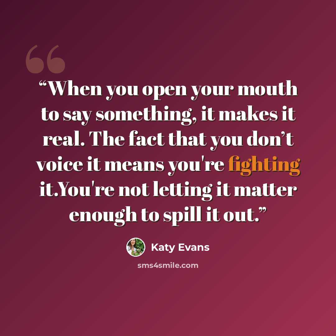 “When you open your mouth to say something, it makes it real. The fact that you don’t voice it means you're fighting it.You're not letting it matter enough to spill it out.” quote by Katy Evans