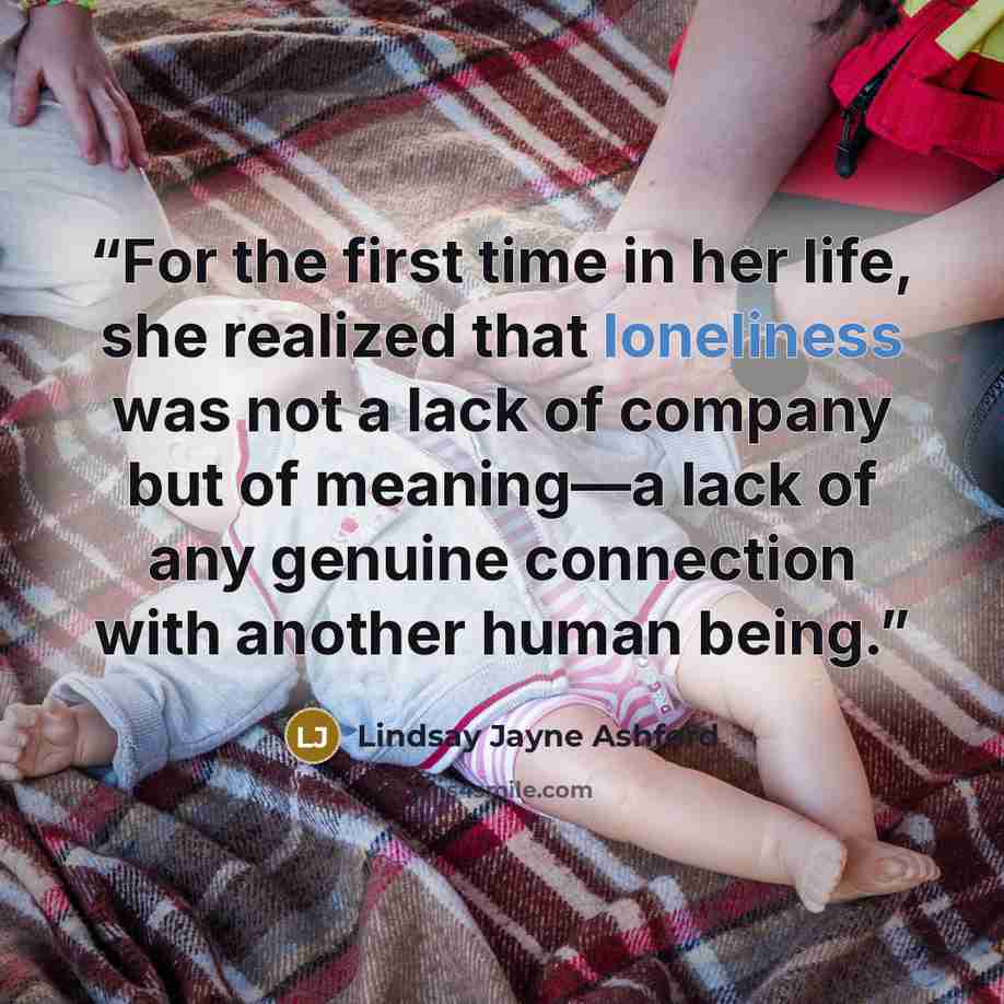 “For the first time in her life, she realized that loneliness was not a lack of company but of meaning—a lack of any genuine connection with another human being.” quote by Lindsay Jayne Ashford