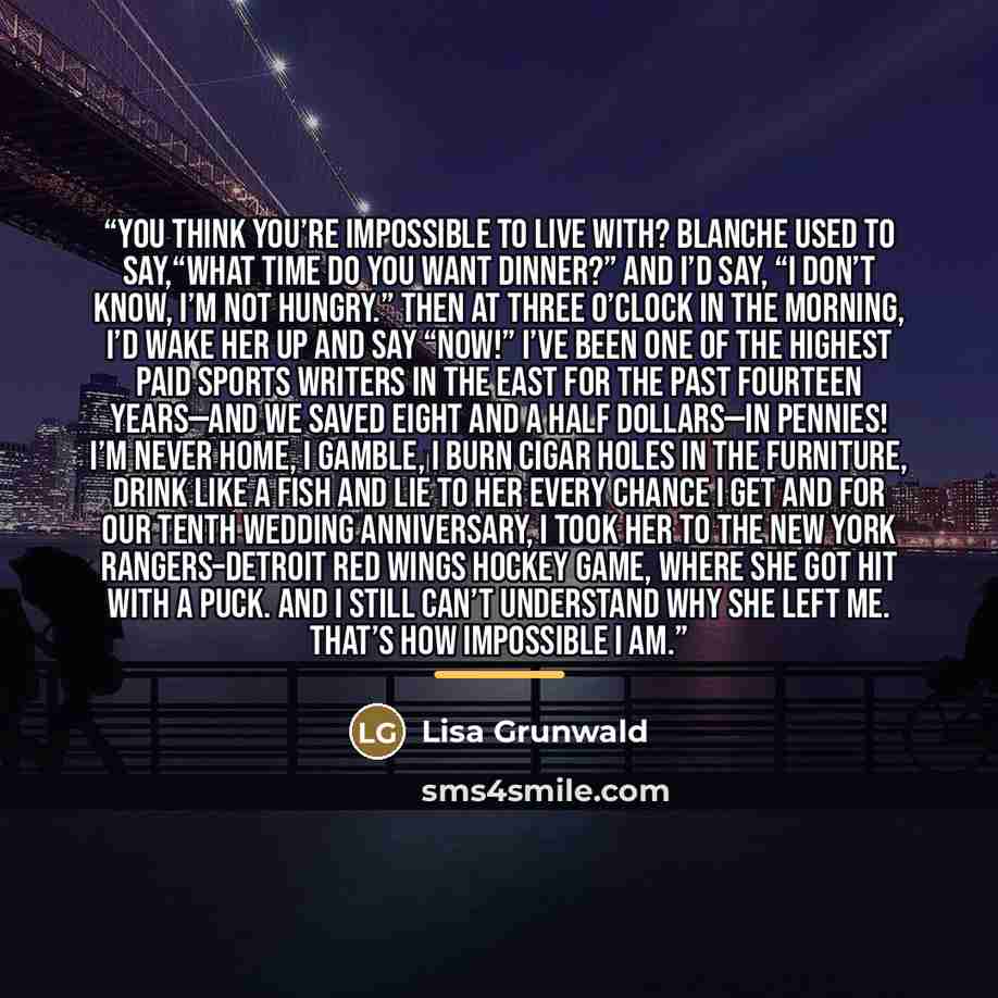 “You think you’re impossible to live with? Blanche used to say,“What time do you want dinner?” And I’d say, “I don’t know, I’m not hungry.” Then at three o’clock in the morning, I’d wake her up and say “Now!” I’ve been one of the highest paid sports writers in the East for the past fourteen…” quote by Lisa Grunwald