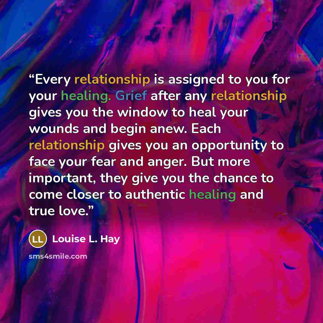 “Every relationship is assigned to you for your healing. Grief after any relationship gives you the window to heal your wounds and begin anew. Each relationship gives you an opportunity to face your fear and anger. But more important, they give you the chance to come closer to authentic healing and…” quote by Louise L. Hay