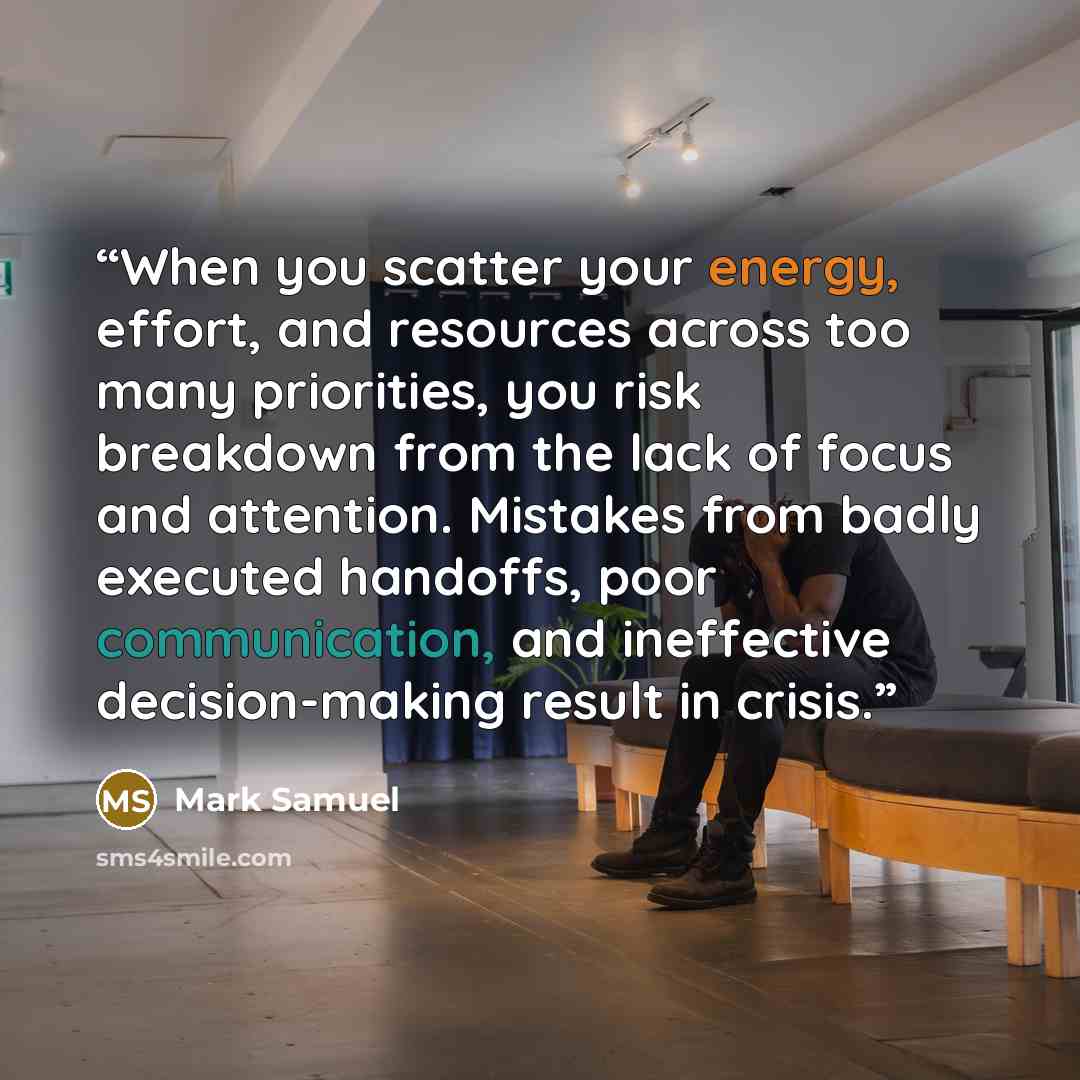 “When you scatter your energy, effort, and resources across too many priorities, you risk breakdown from the lack of focus and attention. Mistakes from badly executed handoffs, poor communication, and ineffective decision-making result in crisis.” quote by Mark Samuel