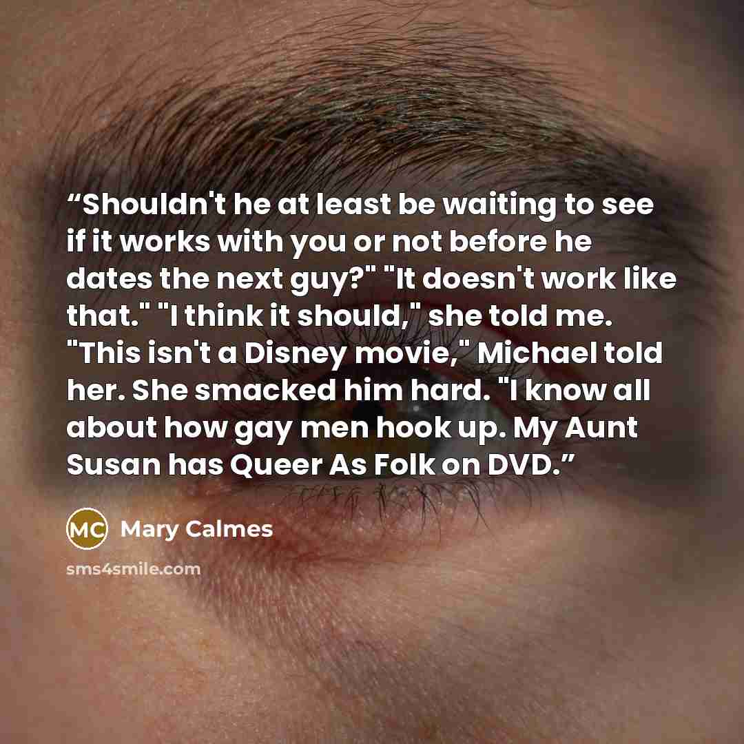 “Shouldn't he at least be waiting to see if it works with you or not before he dates the next guy?" "It doesn't work like that." "I think it should," she told me. "This isn't a Disney movie," Michael told her. She smacked him hard. "I know all about how gay men hook up. My Aunt Susan has Queer As…” quote by Mary Calmes