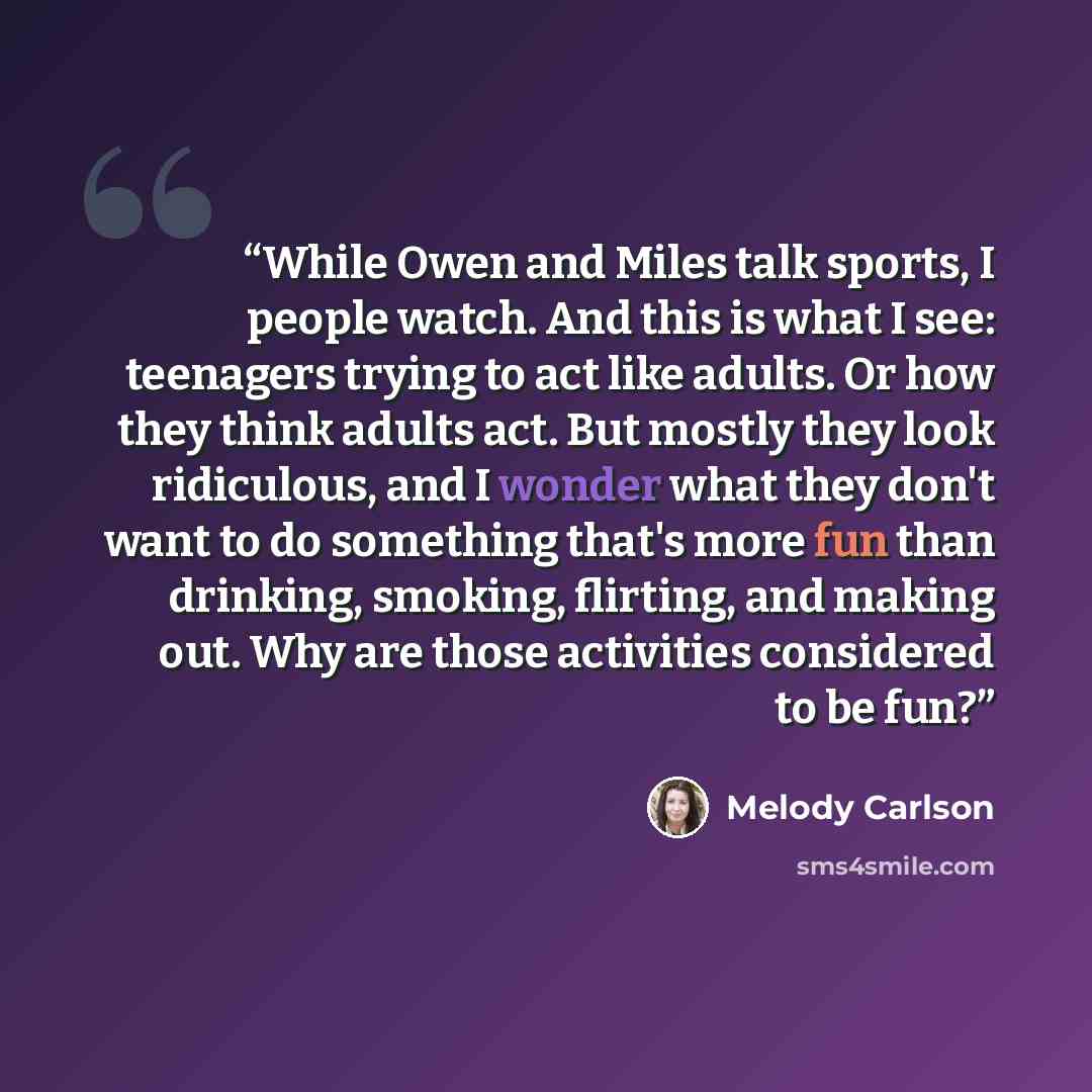 “While Owen and Miles talk sports, I people watch. And this is what I see: teenagers trying to act like adults. Or how they think adults act. But mostly they look ridiculous, and I wonder what they don't want to do something that's more fun than drinking, smoking, flirting, and making out. Why are…” quote by Melody Carlson