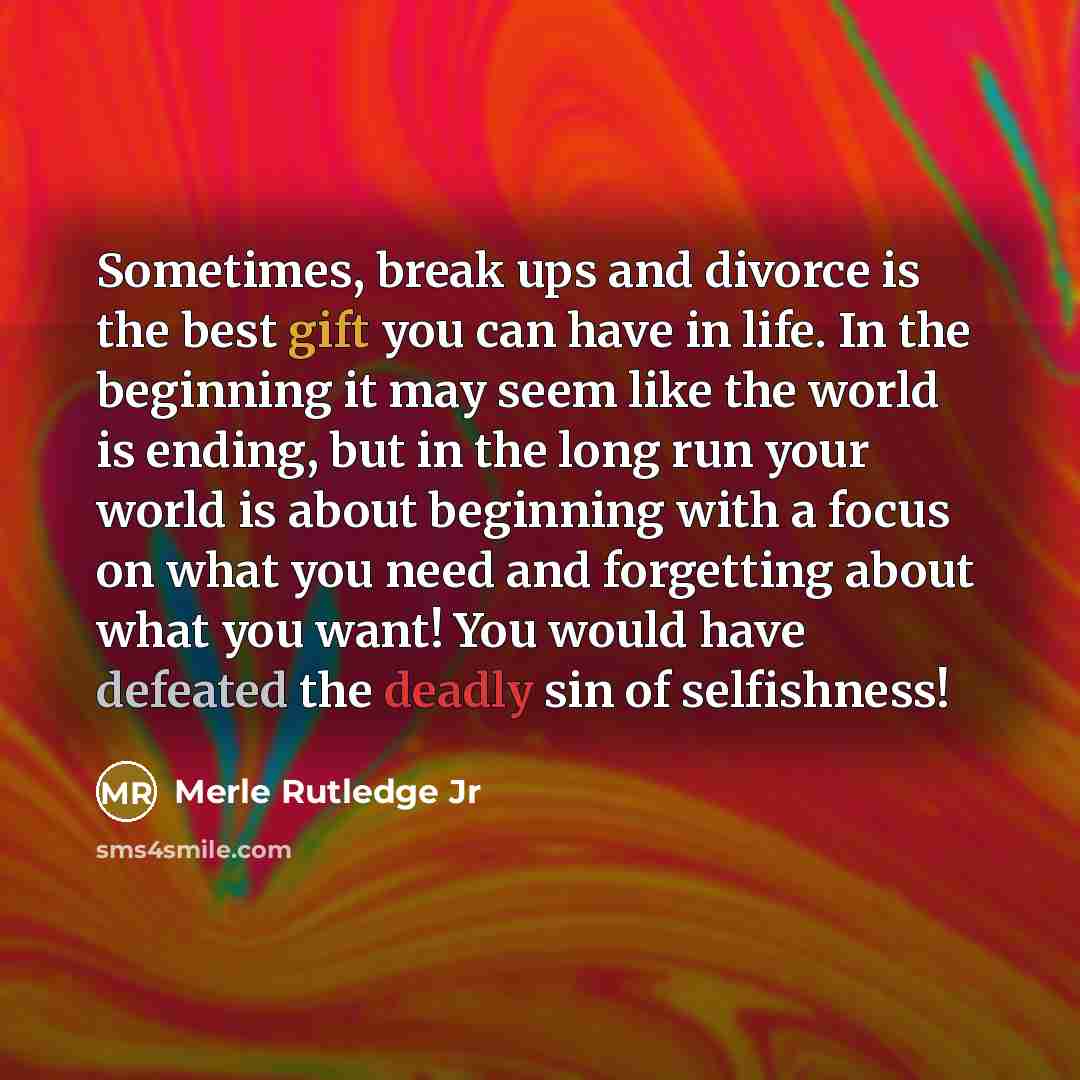 “Sometimes, break ups and divorce is the best gift you can have in life. In the beginning it may seem like the world is ending, but in the long run your world is about beginning with a focus on what you need and forgetting about what you want! You would have defeated the deadly sin of selfishness!” quote by Merle Rutledge Jr