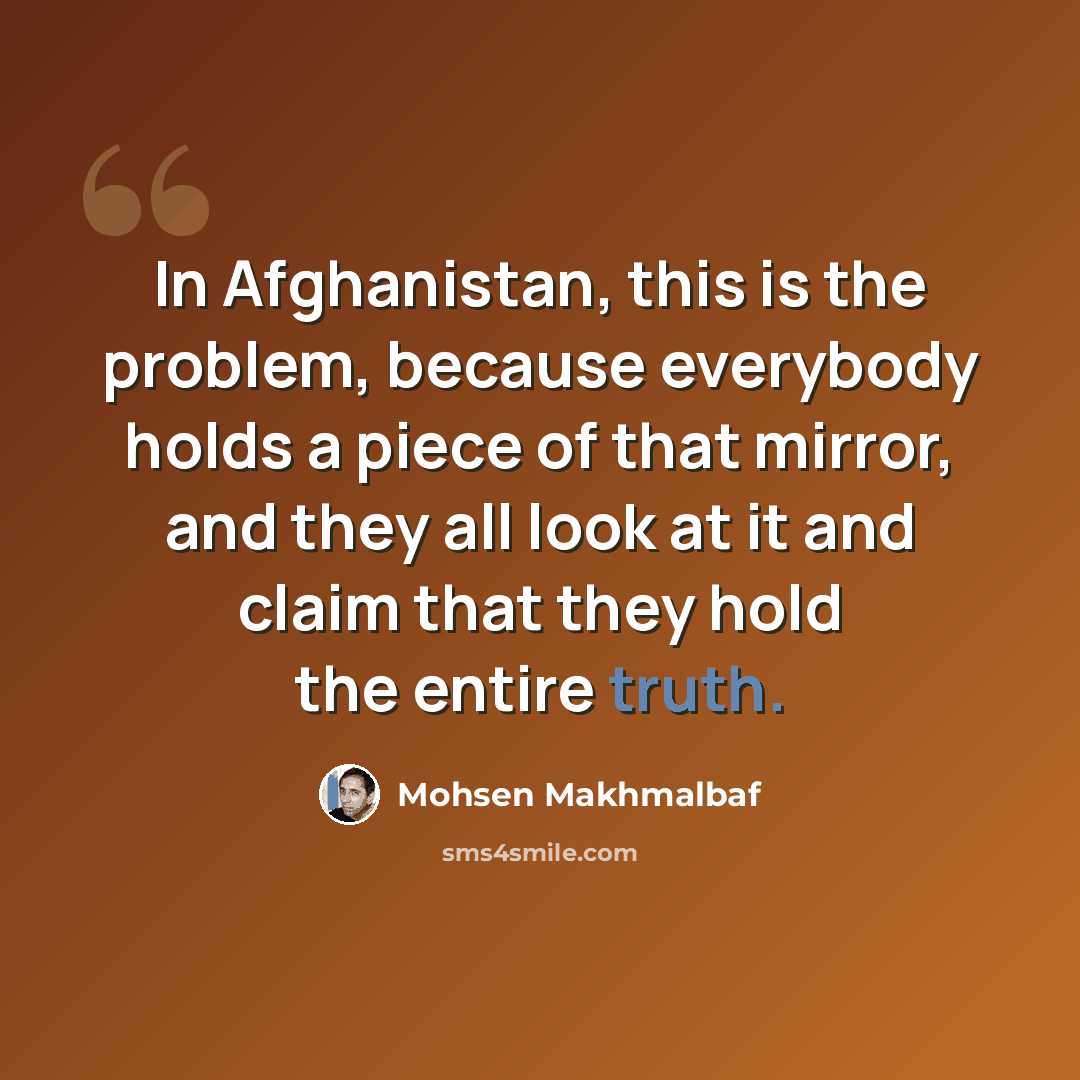 “In Afghanistan, this is the problem, because everybody holds a piece of that mirror, and they all look at it and claim that they hold the entire truth.” quote by Mohsen Makhmalbaf