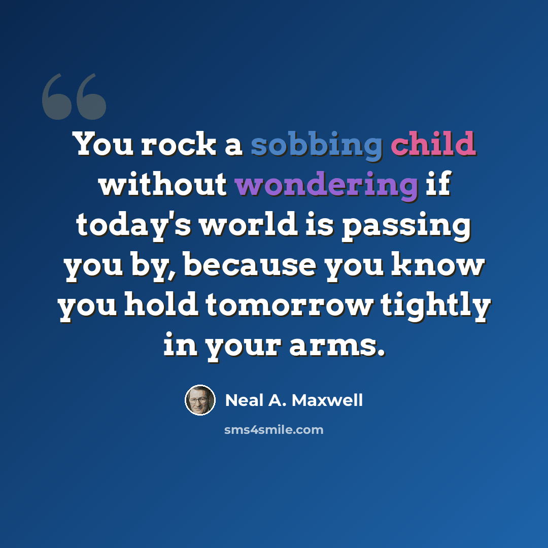 “You rock a sobbing child without wondering if today's world is passing you by, because you know you hold tomorrow tightly in your arms.” quote by Neal A. Maxwell