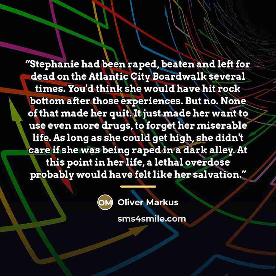 “Stephanie had been raped, beaten and left for dead on the Atlantic City Boardwalk several times. You'd think she would have hit rock bottom after those experiences. But no. None of that made her quit. It just made her want to use even more drugs, to forget her miserable life. As long as she could…” quote by Oliver Markus