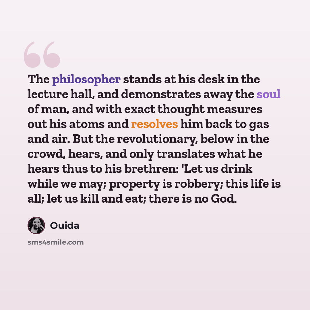 “The philosopher stands at his desk in the lecture hall, and demonstrates away the soul of man, and with exact thought measures out his atoms and resolves him back to gas and air. But the revolutionary, below in the crowd, hears, and only translates what he hears thus to his brethren: 'Let us drink…” quote by Ouida