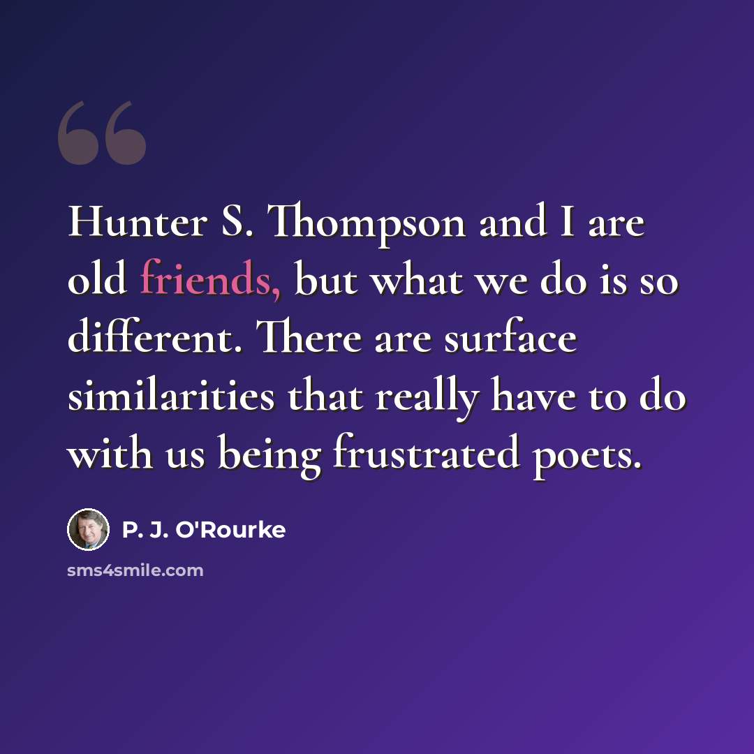“Hunter S. Thompson and I are old friends, but what we do is so different. There are surface similarities that really have to do with us being frustrated poets.” quote by P. J. O'Rourke