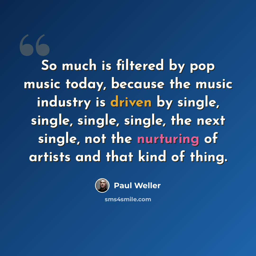 “So much is filtered by pop music today, because the music industry is driven by single, single, single, single, the next single, not the nurturing of artists and that kind of thing.” quote by Paul Weller