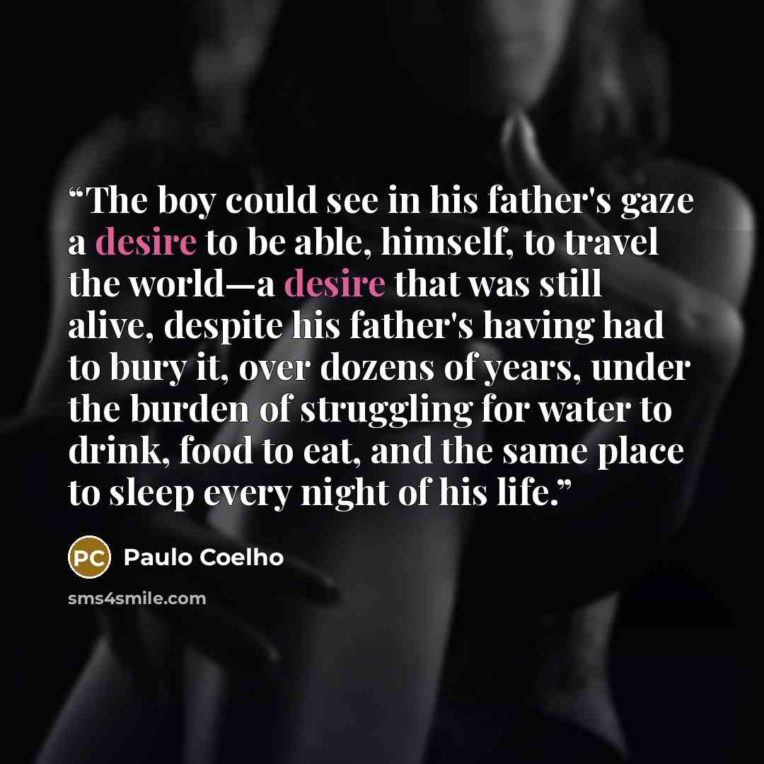 “The boy could see in his father's gaze a desire to be able, himself, to travel the world—a desire that was still alive, despite his father's having had to bury it, over dozens of years, under the burden of struggling for water to drink, food to eat, and the same place to sleep every night of his…” quote by Paulo Coelho