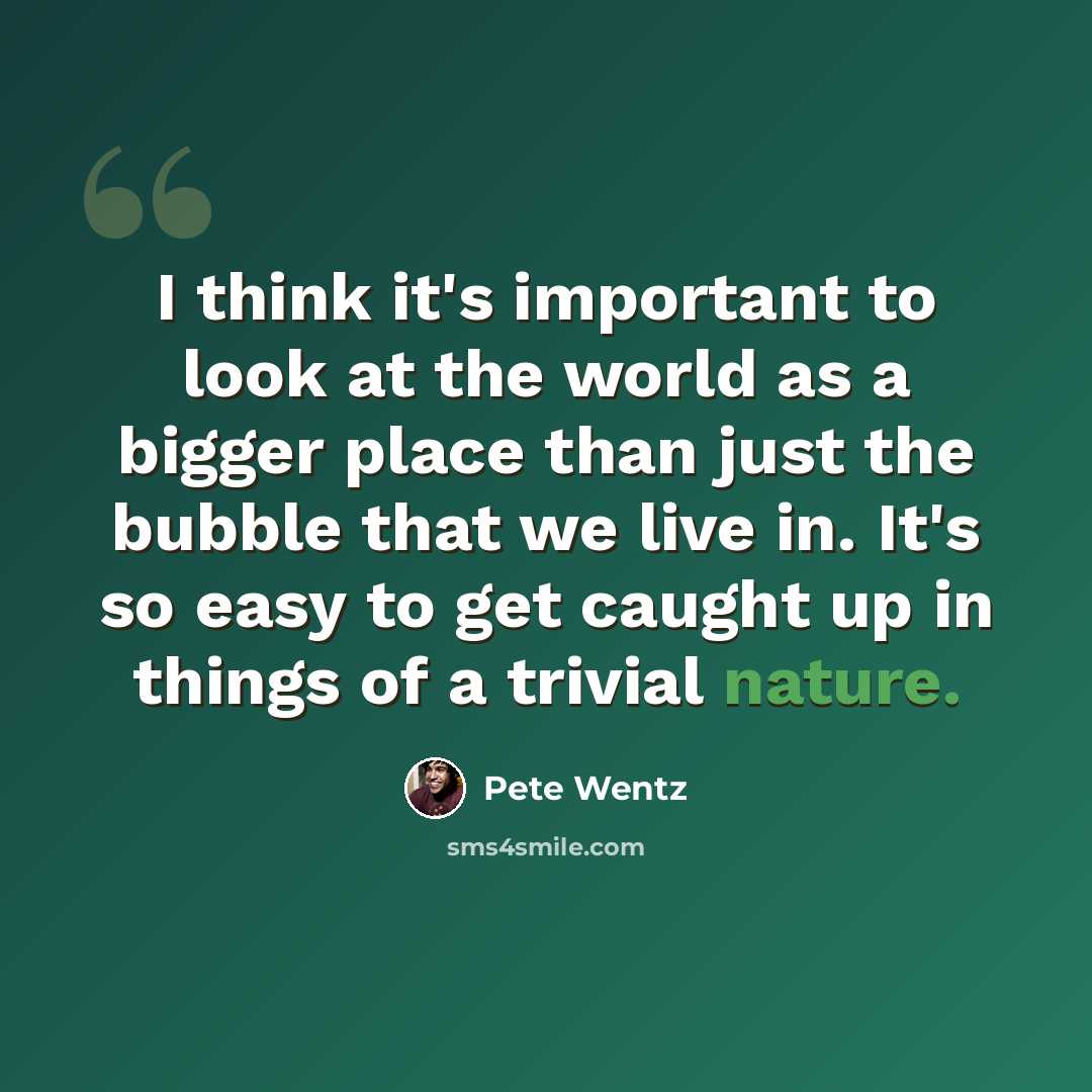 “I think it's important to look at the world as a bigger place than just the bubble that we live in. It's so easy to get caught up in things of a trivial nature.” quote by Pete Wentz