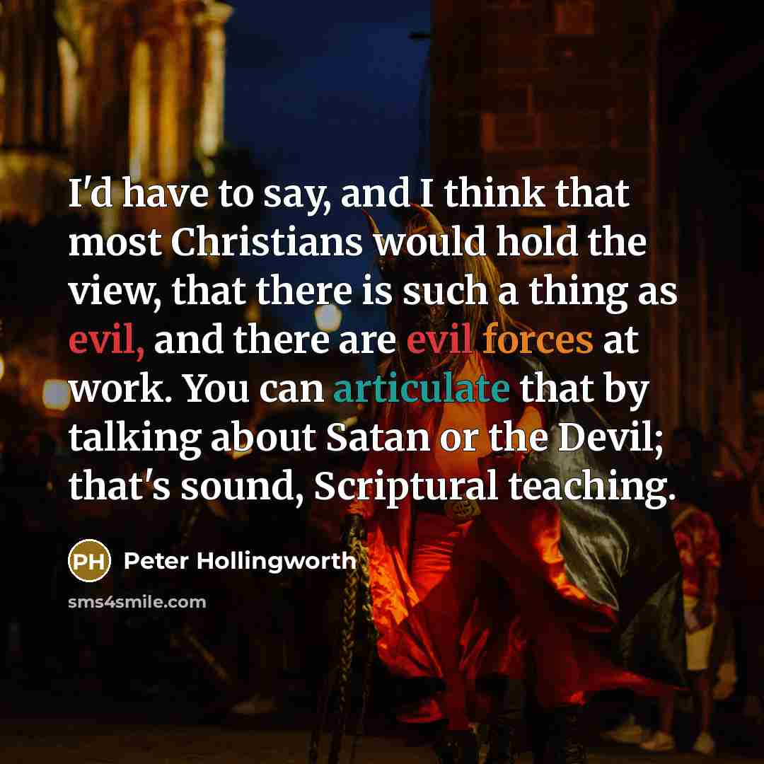 “I'd have to say, and I think that most Christians would hold the view, that there is such a thing as evil, and there are evil forces at work. You can articulate that by talking about Satan or the Devil; that's sound, Scriptural teaching.” quote by Peter Hollingworth
