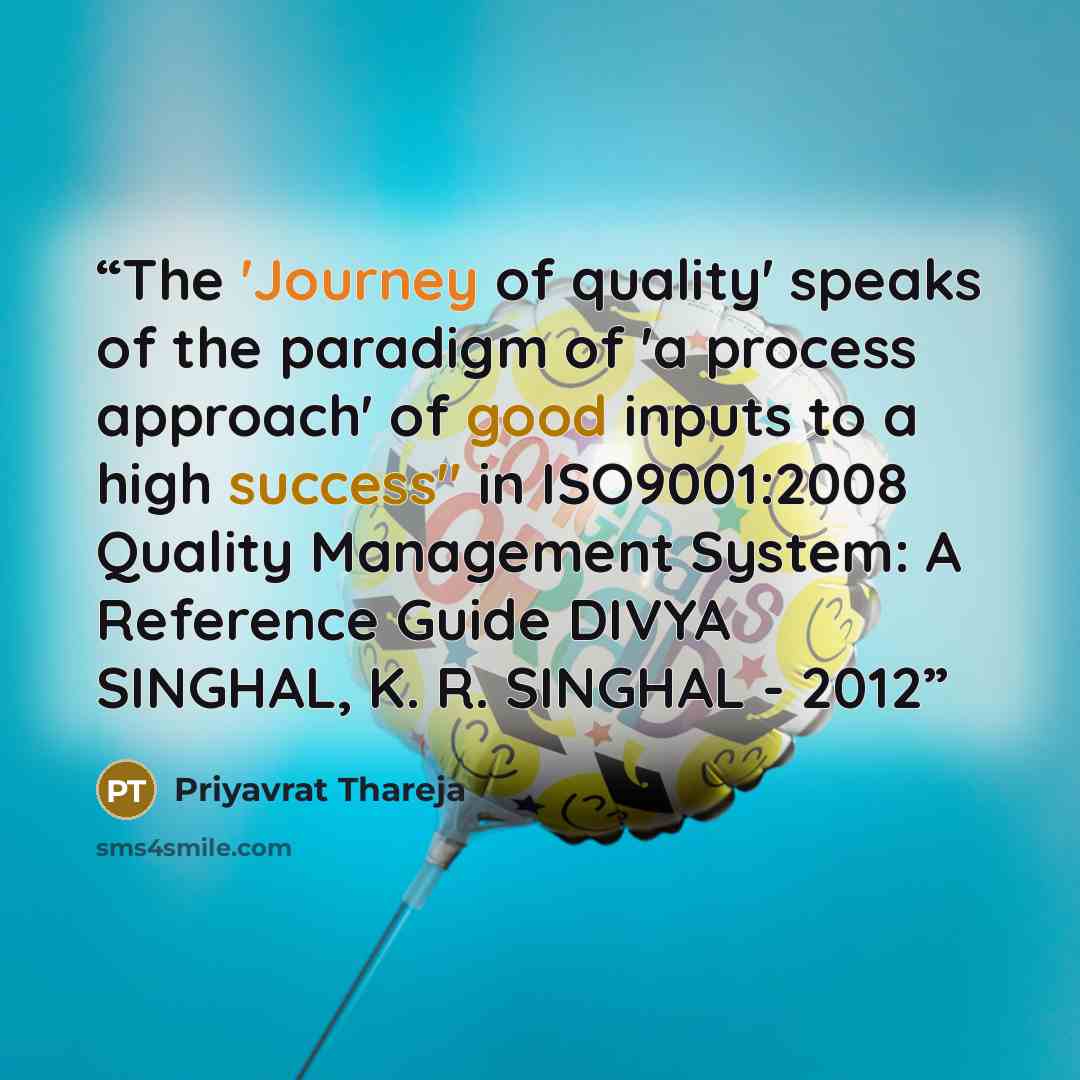 “The 'Journey of quality' speaks of the paradigm of 'a process approach' of good inputs to a high success" in ISO9001:2008 Quality Management System: A Reference Guide DIVYA SINGHAL, K. R. SINGHAL - ‎2012” quote by Priyavrat Thareja