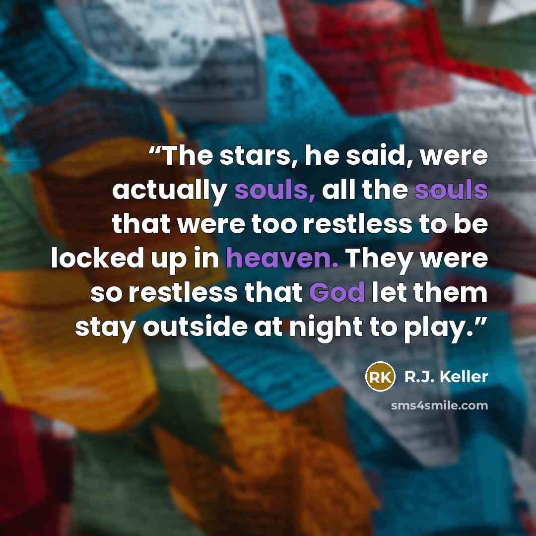 “The stars, he said, were actually souls, all the souls that were too restless to be locked up in heaven. They were so restless that God let them stay outside at night to play.” quote by R.J. Keller