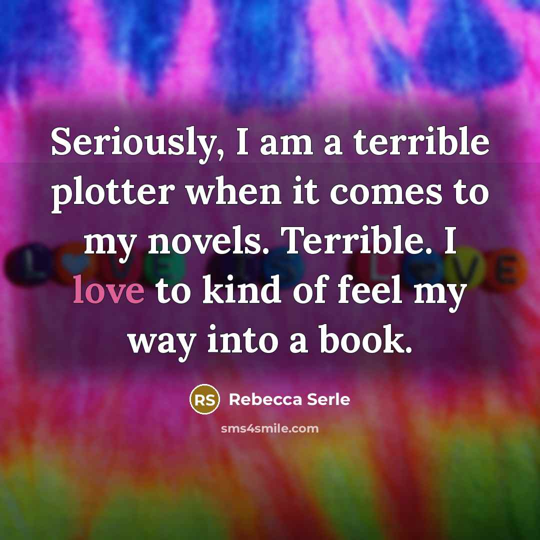 “Seriously, I am a terrible plotter when it comes to my novels. Terrible. I love to kind of feel my way into a book.” quote by Rebecca Serle