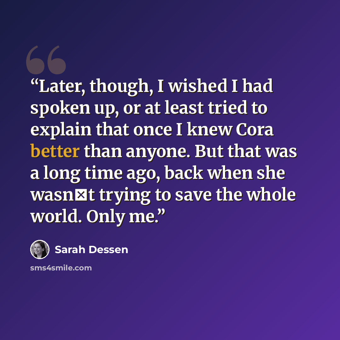 “Later, though, I wished I had spoken up, or at least tried to explain that once I knew Cora better than anyone. But that was a long time ago, back when she wasn‟t trying to save the whole world. Only me.” quote by Sarah Dessen