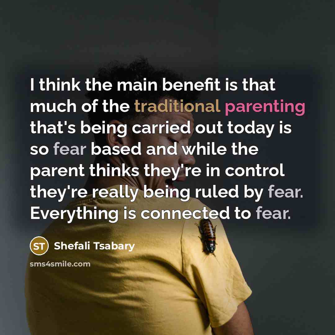 “I think the main benefit is that much of the traditional parenting that's being carried out today is so fear based and while the parent thinks they're in control they're really being ruled by fear. Everything is connected to fear.” quote by Shefali Tsabary