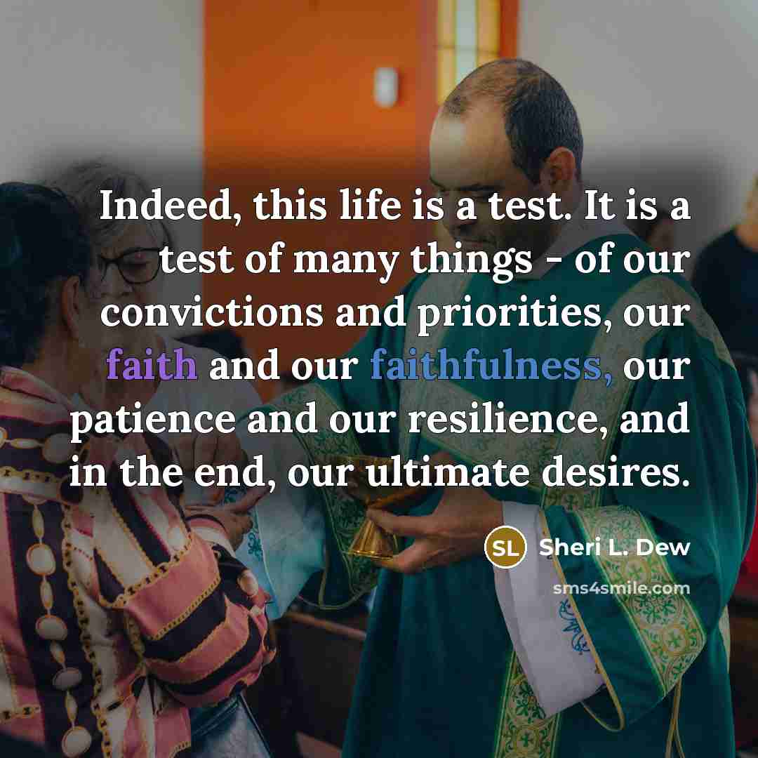 “Indeed, this life is a test. It is a test of many things - of our convictions and priorities, our faith and our faithfulness, our patience and our resilience, and in the end, our ultimate desires.” quote by Sheri L. Dew