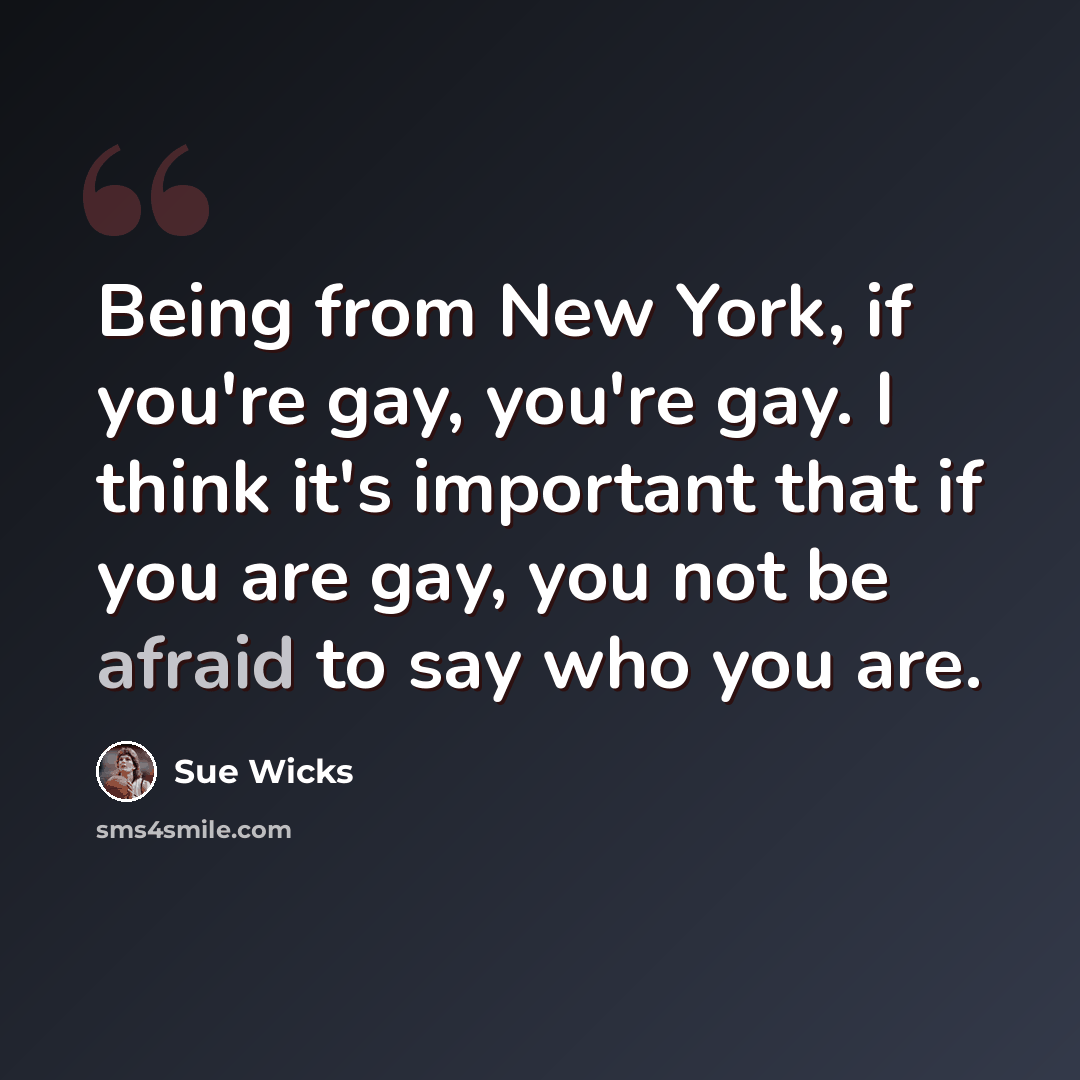 “Being from New York, if you're gay, you're gay. I think it's important that if you are gay, you not be afraid to say who you are.” quote by Sue Wicks