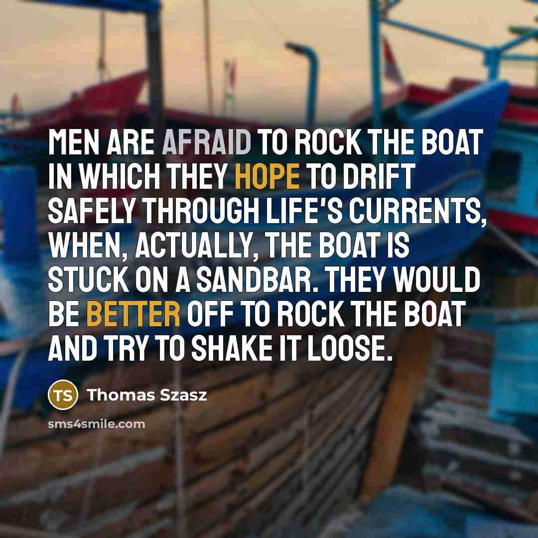 “Men are afraid to rock the boat in which they hope to drift safely through life's currents, when, actually, the boat is stuck on a sandbar. They would be better off to rock the boat and try to shake it loose.” quote by Thomas Szasz