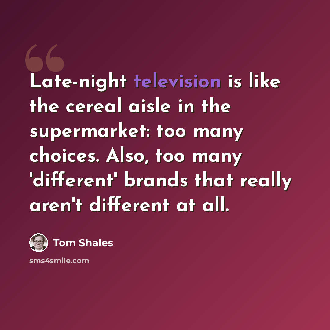 “Late-night television is like the cereal aisle in the supermarket: too many choices. Also, too many 'different' brands that really aren't different at all.” quote by Tom Shales