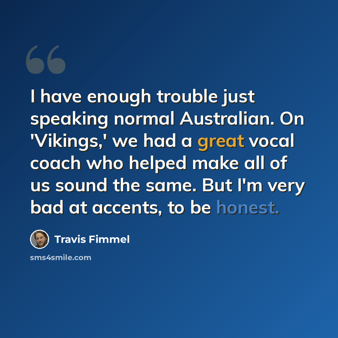 “I have enough trouble just speaking normal Australian. On 'Vikings,' we had a great vocal coach who helped make all of us sound the same. But I'm very bad at accents, to be honest.” quote by Travis Fimmel