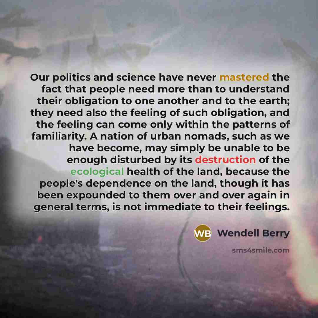 “Our politics and science have never mastered the fact that people need more than to understand their obligation to one another and to the earth; they need also the feeling of such obligation, and the feeling can come only within the patterns of familiarity. A nation of urban nomads, such as we…” quote by Wendell Berry
