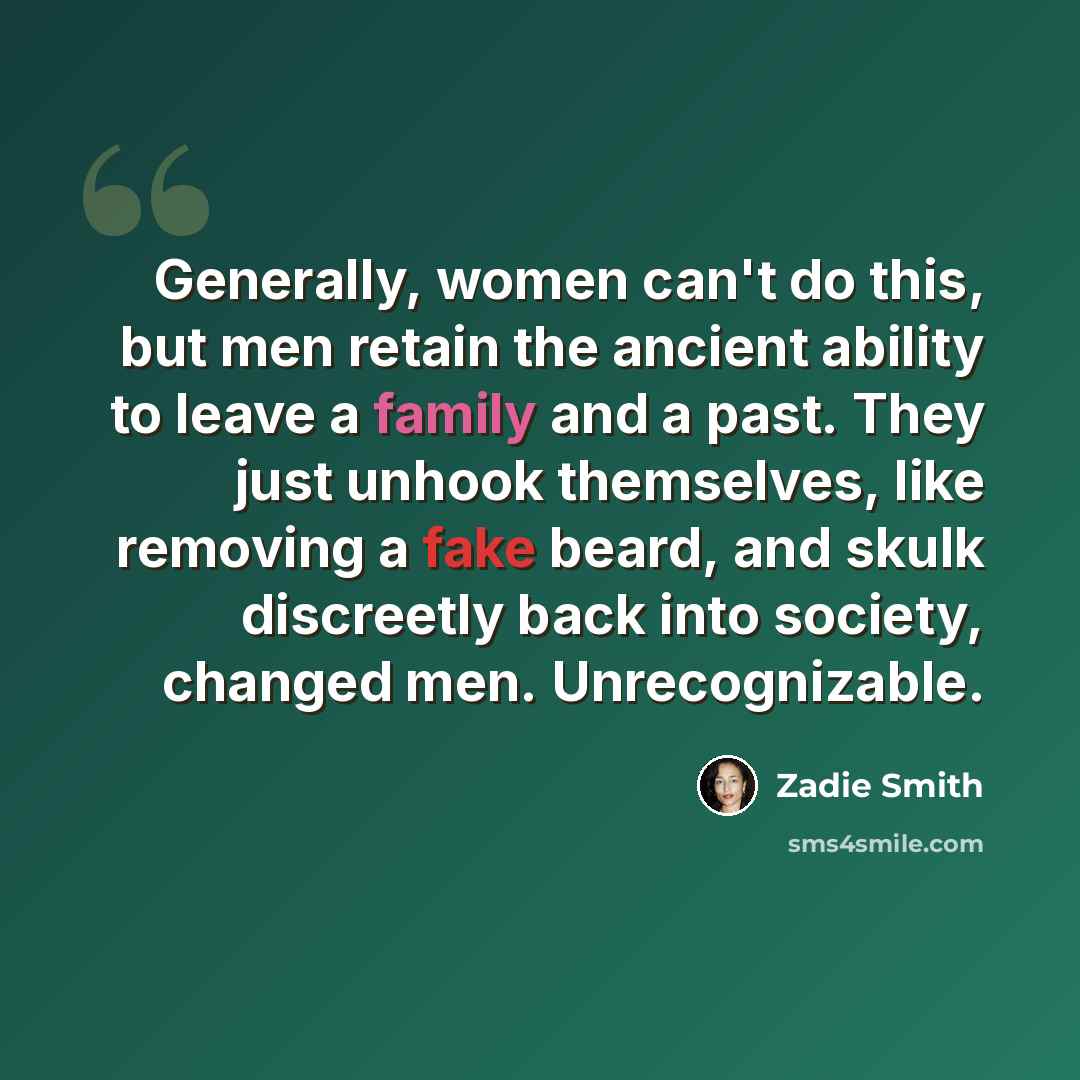 “Generally, women can't do this, but men retain the ancient ability to leave a family and a past. They just unhook themselves, like removing a fake beard, and skulk discreetly back into society, changed men. Unrecognizable.” quote by Zadie Smith