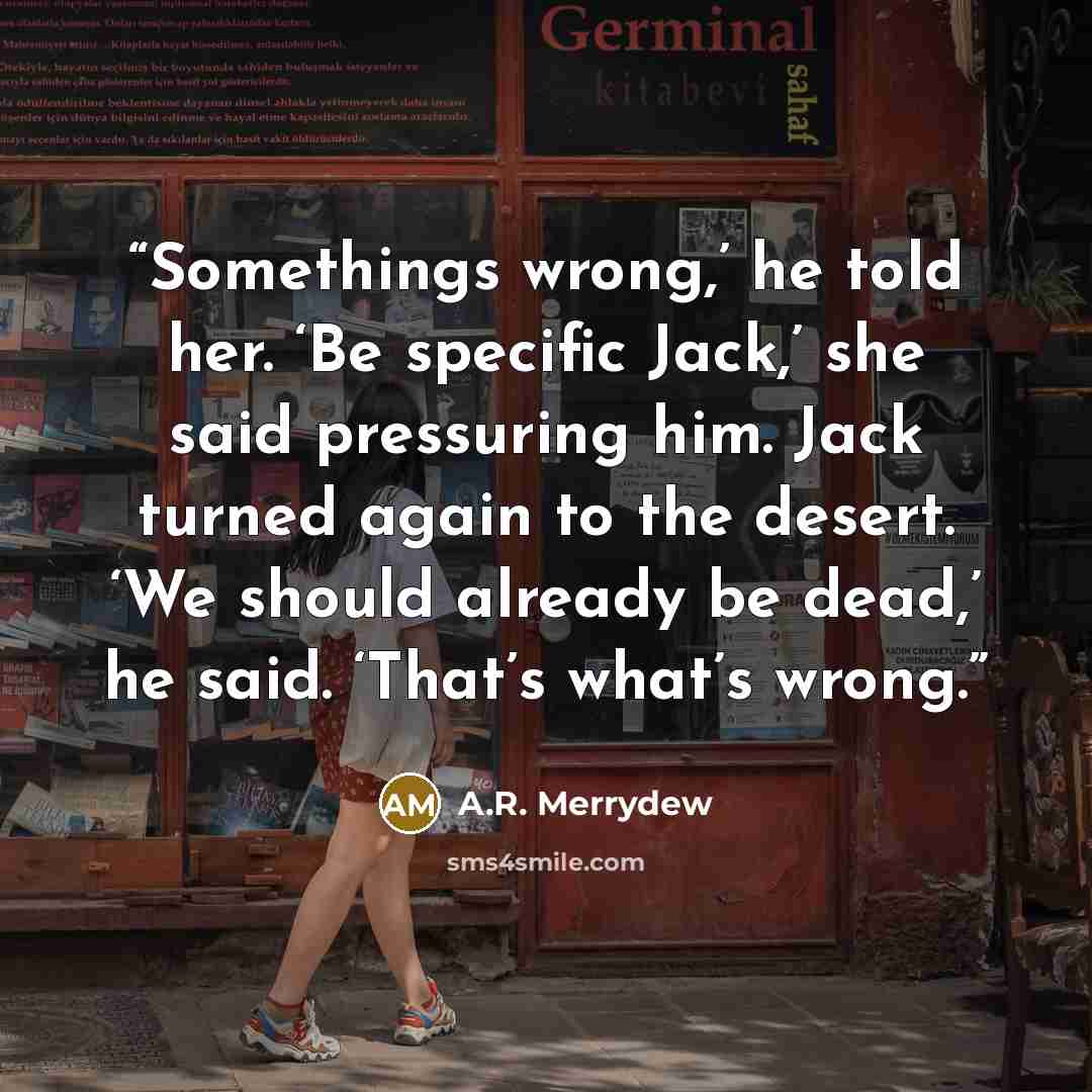 “Somethings wrong,’ he told her. ‘Be specific Jack,’ she said pressuring him. Jack turned again to the desert. ‘We should already be dead,’ he said. ‘That’s what’s wrong.” quote by A.R. Merrydew
