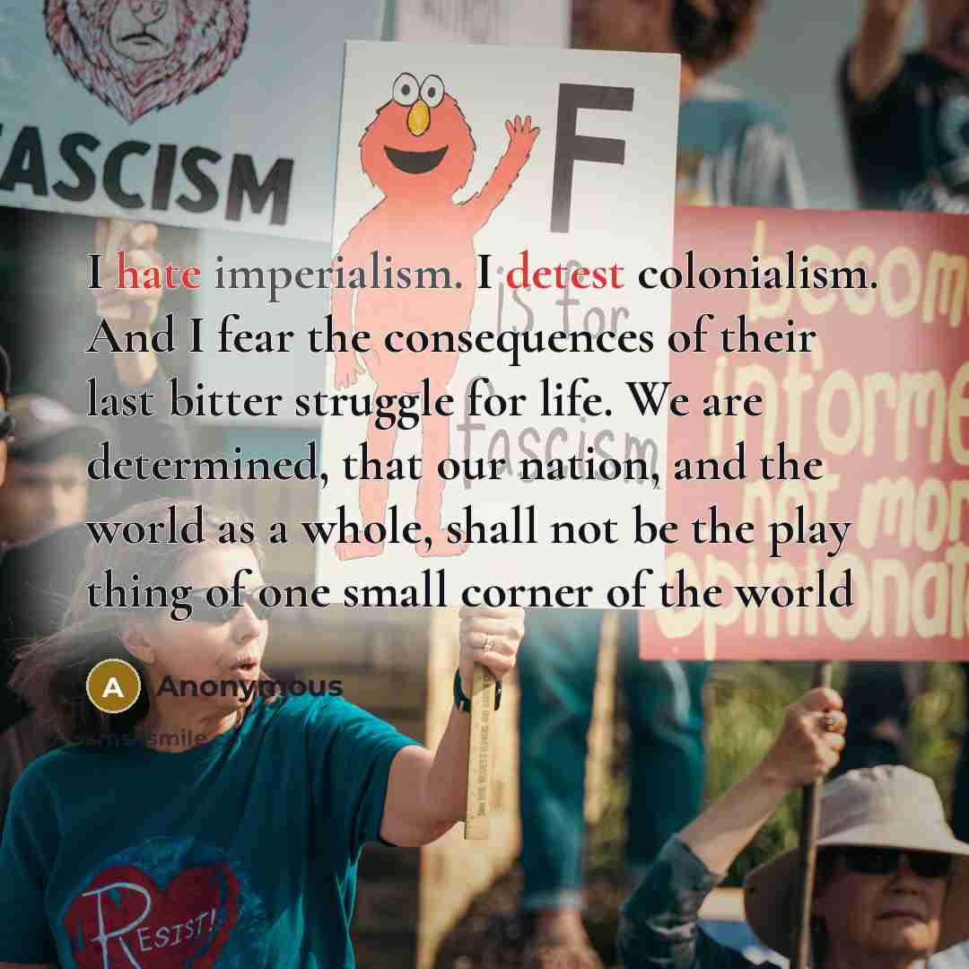 “I hate imperialism. I detest colonialism. And I fear the consequences of their last bitter struggle for life. We are determined, that our nation, and the world as a whole, shall not be the play thing of one small corner of the world” quote by Anonymous