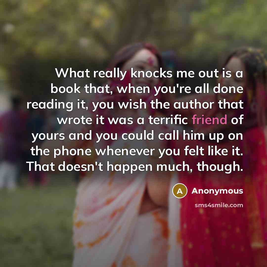 “What really knocks me out is a book that, when you're all done reading it, you wish the author that wrote it was a terrific friend of yours and you could call him up on the phone whenever you felt like it. That doesn't happen much, though.” quote by Anonymous