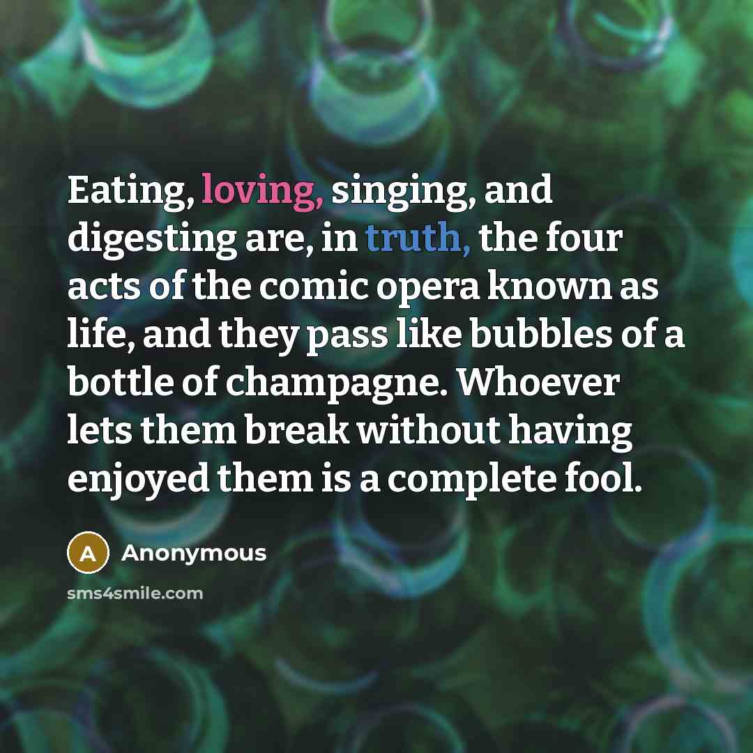 “Eating, loving, singing, and digesting are, in truth, the four acts of the comic opera known as life, and they pass like bubbles of a bottle of champagne. Whoever lets them break without having enjoyed them is a complete fool.” quote by Anonymous