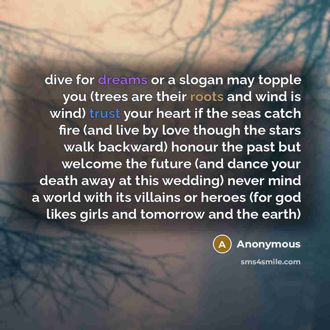 “dive for dreams or a slogan may topple you (trees are their roots and wind is wind) trust your heart if the seas catch fire (and live by love though the stars walk backward) honour the past but welcome the future (and dance your death away at this wedding) never mind a world with its villains or…” quote by Anonymous