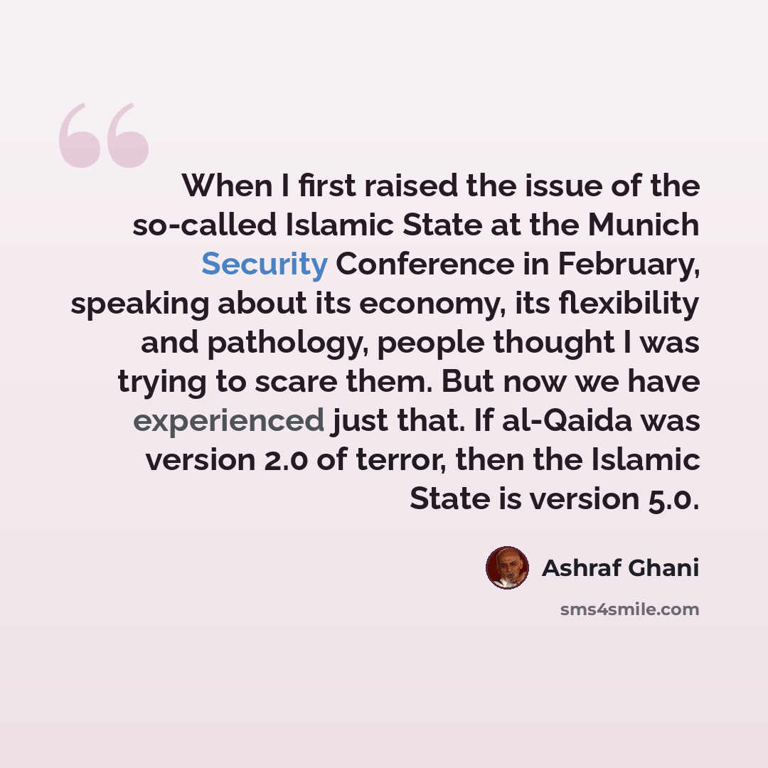 “When I first raised the issue of the so-called Islamic State at the Munich Security Conference in February, speaking about its economy, its flexibility and pathology, people thought I was trying to scare them. But now we have experienced just that. If al-Qaida was version 2.0 of terror, then the…” quote by Ashraf Ghani