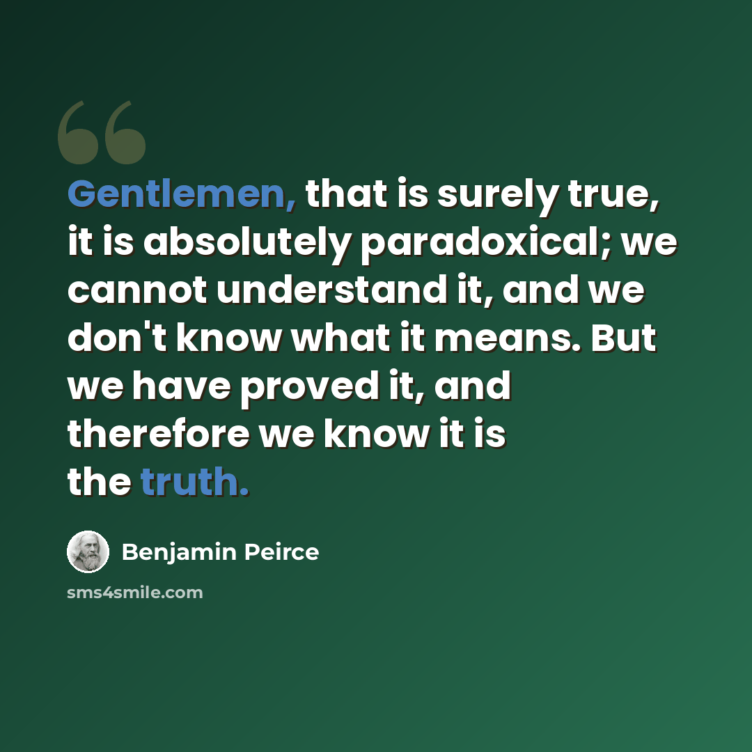 “Gentlemen, that is surely true, it is absolutely paradoxical; we cannot understand it, and we don't know what it means. But we have proved it, and therefore we know it is the truth.” quote by Benjamin Peirce