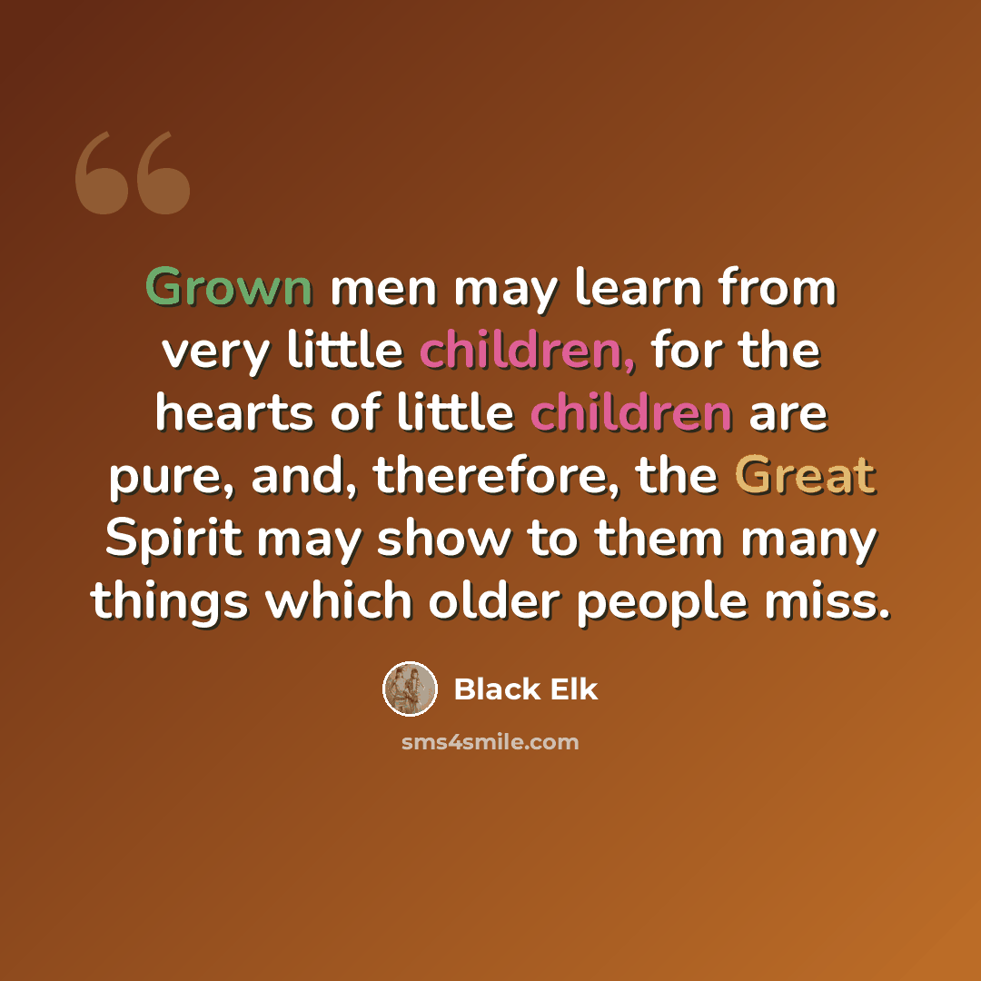 “Grown men may learn from very little children, for the hearts of little children are pure, and, therefore, the Great Spirit may show to them many things which older people miss.” quote by Black Elk