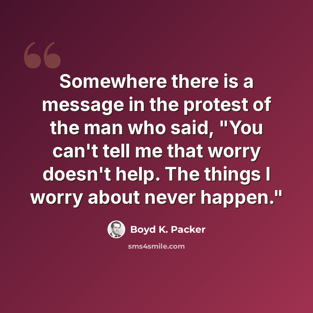 “Somewhere there is a message in the protest of the man who said, "You can't tell me that worry doesn't help. The things I worry about never happen."” quote by Boyd K. Packer