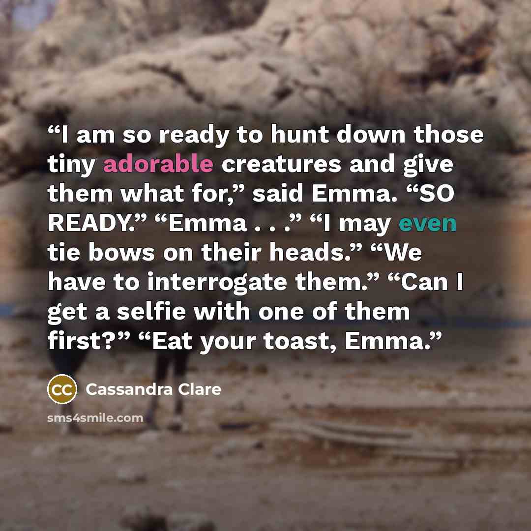 “I am so ready to hunt down those tiny adorable creatures and give them what for,” said Emma. “SO READY.” “Emma . . .” “I may even tie bows on their heads.” “We have to interrogate them.” “Can I get a selfie with one of them first?” “Eat your toast, Emma.” quote by Cassandra Clare