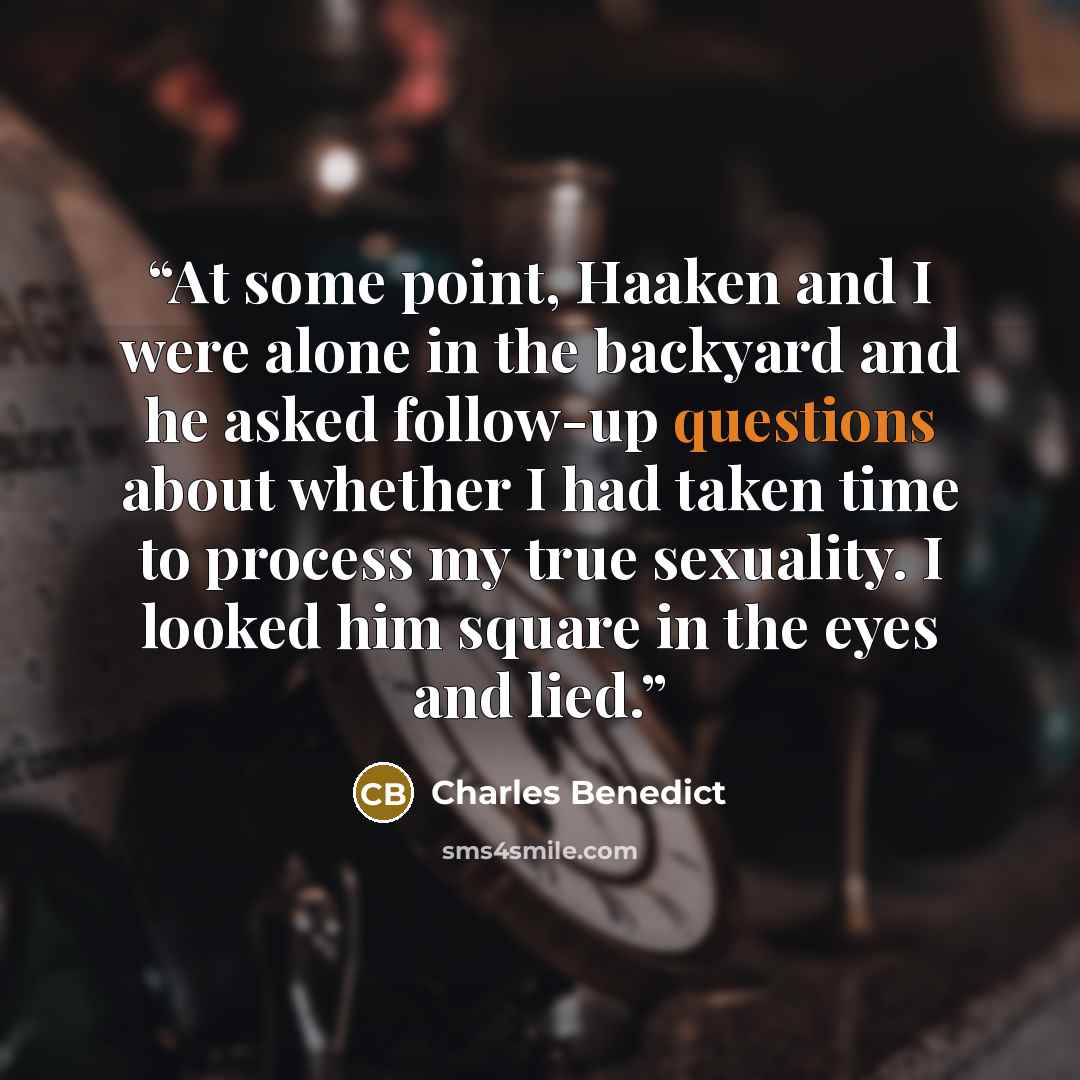 “At some point, Haaken and I were alone in the backyard and he asked follow-up questions about whether I had taken time to process my true sexuality. I looked him square in the eyes and lied.” quote by Charles Benedict