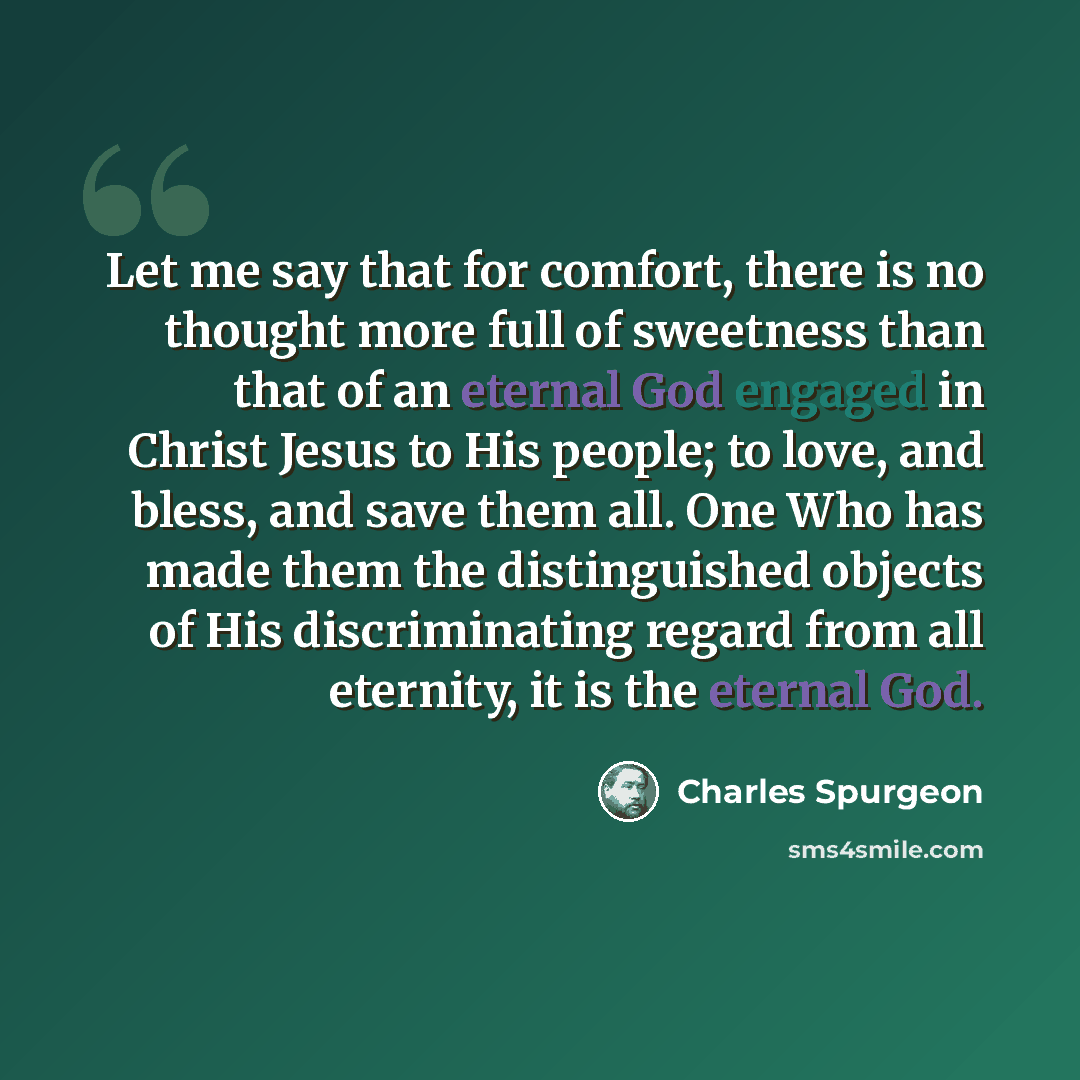 “Let me say that for comfort, there is no thought more full of sweetness than that of an eternal God engaged in Christ Jesus to His people; to love, and bless, and save them all. One Who has made them the distinguished objects of His discriminating regard from all eternity, it is the eternal God.” quote by Charles Spurgeon