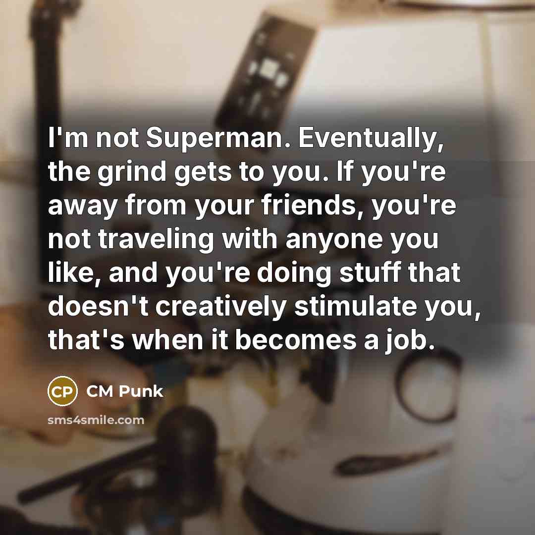 “I'm not Superman. Eventually, the grind gets to you. If you're away from your friends, you're not traveling with anyone you like, and you're doing stuff that doesn't creatively stimulate you, that's when it becomes a job.” quote by CM Punk