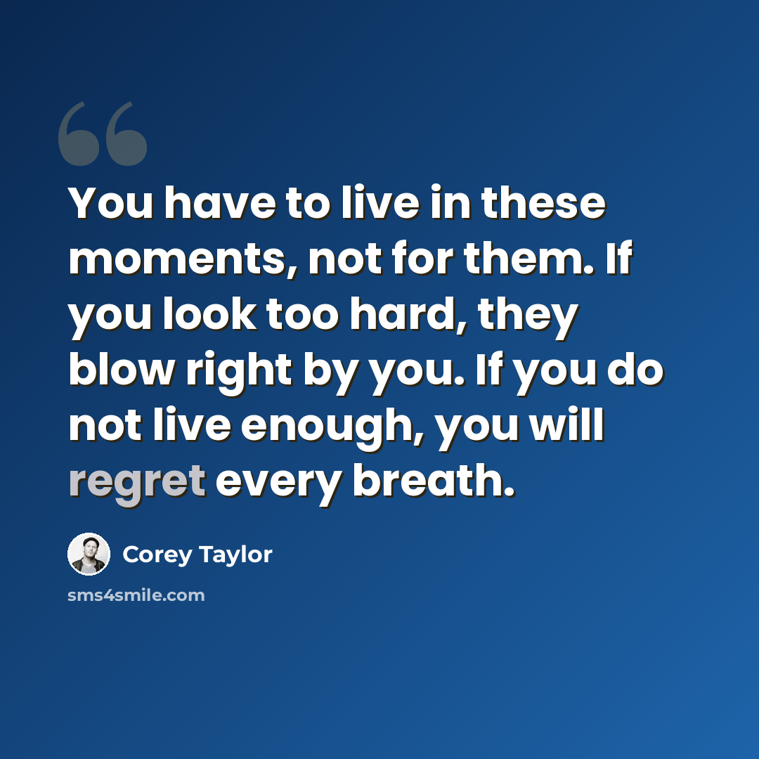 “You have to live in these moments, not for them. If you look too hard, they blow right by you. If you do not live enough, you will regret every breath.” quote by Corey Taylor