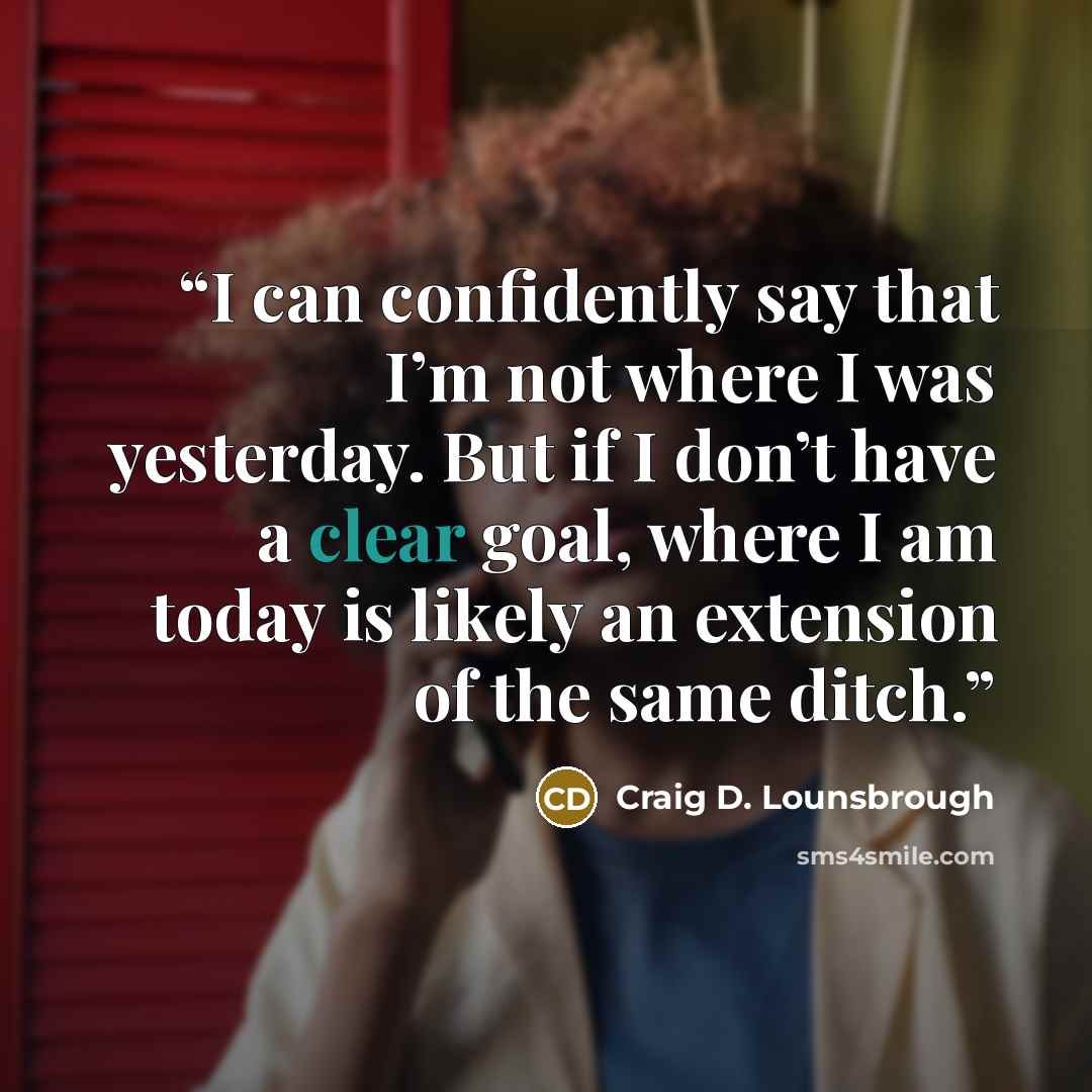 “I can confidently say that I’m not where I was yesterday. But if I don’t have a clear goal, where I am today is likely an extension of the same ditch.” quote by Craig D. Lounsbrough