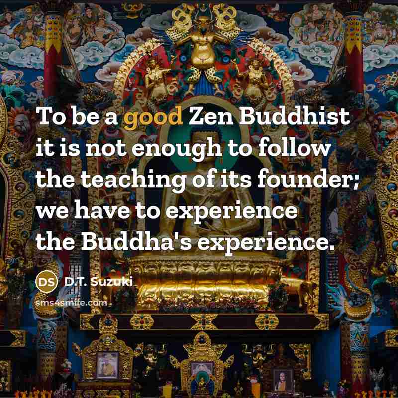 “To be a good Zen Buddhist it is not enough to follow the teaching of its founder; we have to experience the Buddha's experience.” quote by D.T. Suzuki