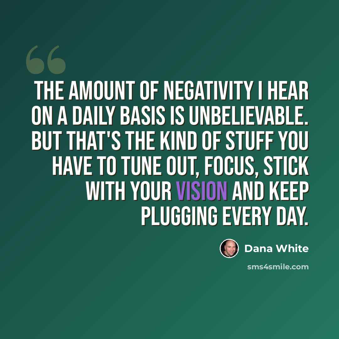 “The amount of negativity I hear on a daily basis is unbelievable. But that's the kind of stuff you have to tune out, focus, stick with your vision and keep plugging every day.” quote by Dana White