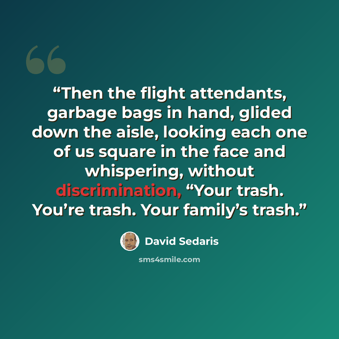 “Then the flight attendants, garbage bags in hand, glided down the aisle, looking each one of us square in the face and whispering, without discrimination, “Your trash. You’re trash. Your family’s trash.” quote by David Sedaris