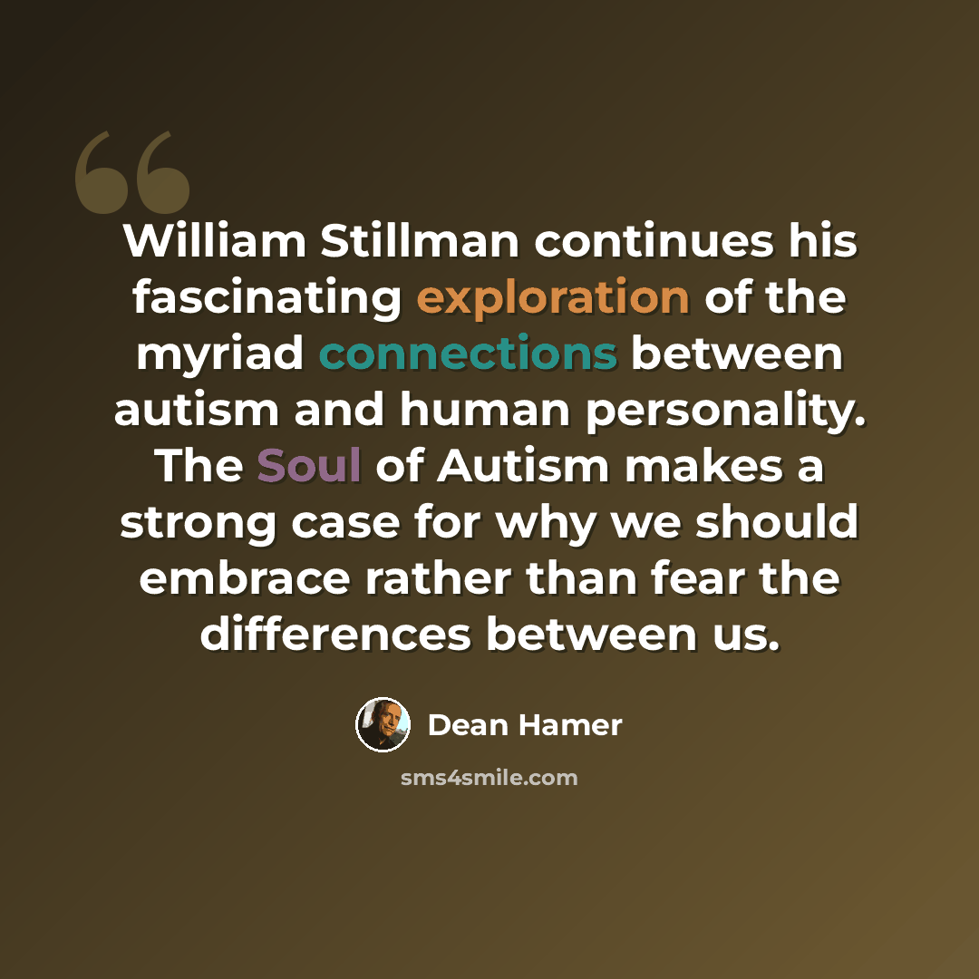 “William Stillman continues his fascinating exploration of the myriad connections between autism and human personality. The Soul of Autism makes a strong case for why we should embrace rather than fear the differences between us.” quote by Dean Hamer