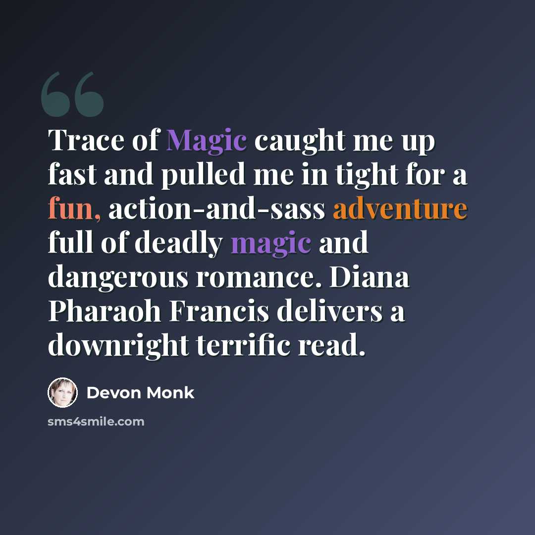 “Trace of Magic caught me up fast and pulled me in tight for a fun, action-and-sass adventure full of deadly magic and dangerous romance. Diana Pharaoh Francis delivers a downright terrific read.” quote by Devon Monk
