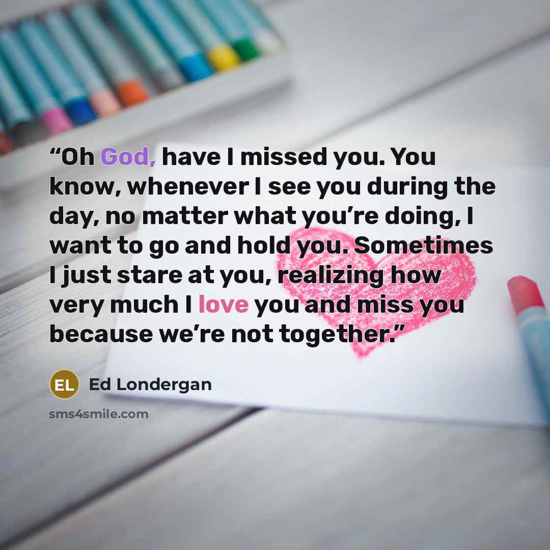 “Oh God, have I missed you. You know, whenever I see you during the day, no matter what you’re doing, I want to go and hold you. Sometimes I just stare at you, realizing how very much I love you and miss you because we’re not together.” quote by Ed Londergan